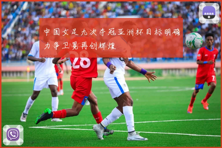 中国女足九次夺冠亚洲杯目标明确力争卫冕再创辉煌