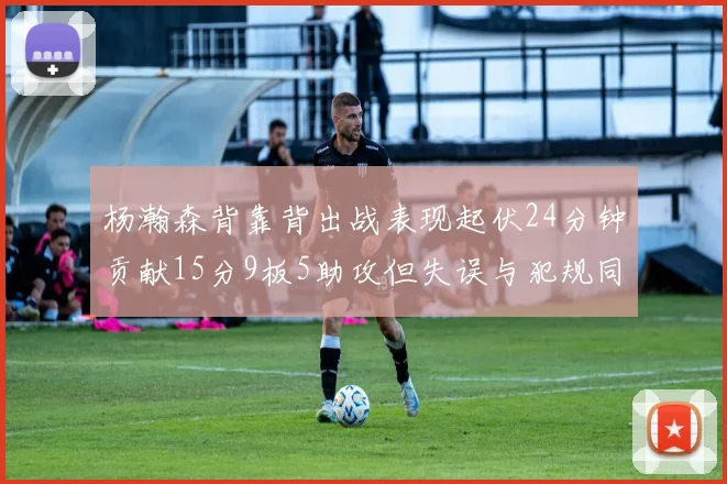 杨瀚森背靠背出战表现起伏24分钟贡献15分9板5助攻但失误与犯规同样引人关注