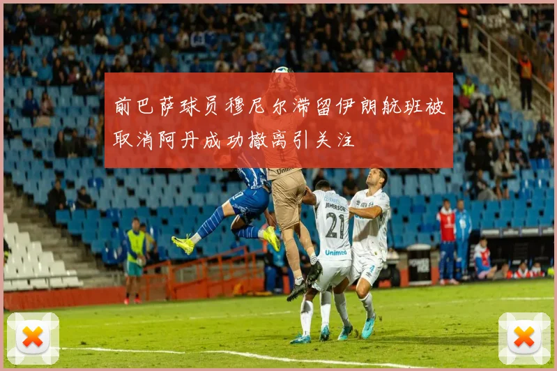 前巴萨球员穆尼尔滞留伊朗航班被取消阿丹成功撤离引关注