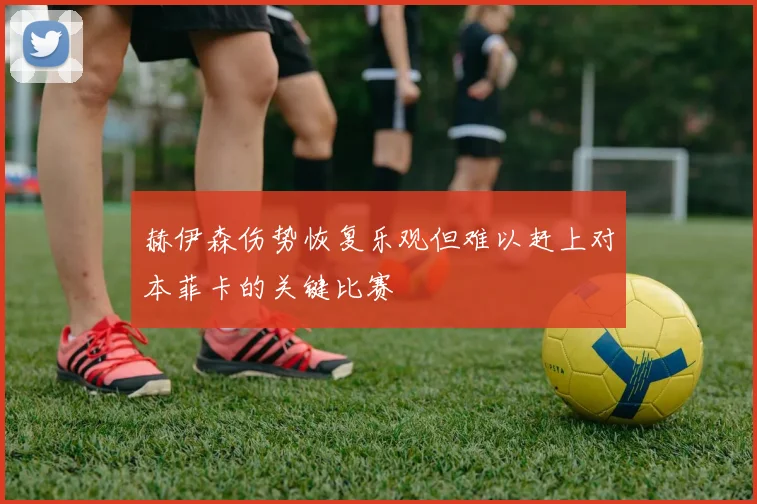 赫伊森伤势恢复乐观但难以赶上对本菲卡的关键比赛