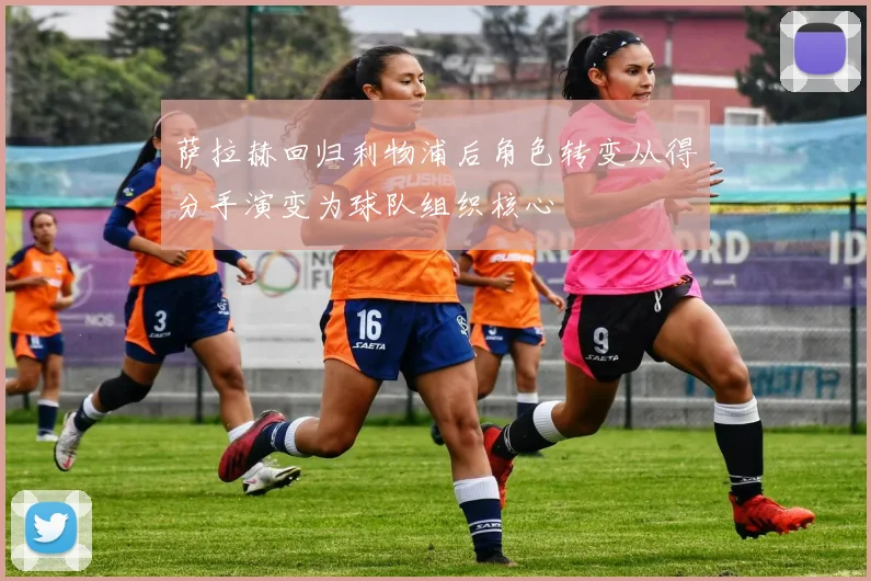 萨拉赫回归利物浦后角色转变从得分手演变为球队组织核心
