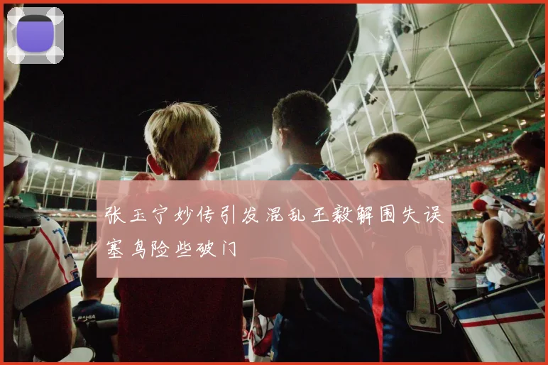 张玉宁妙传引发混乱王毅解围失误塞鸟险些破门