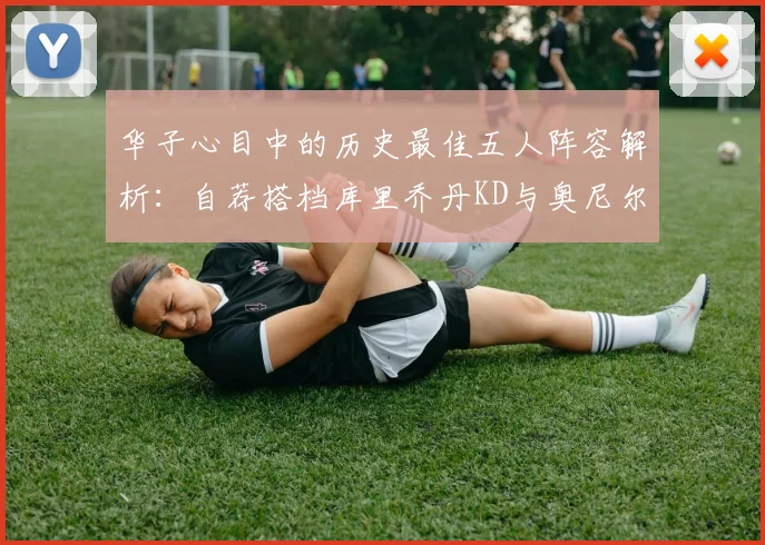 华子心目中的历史最佳五人阵容解析：自荐搭档库里乔丹KD与奥尼尔共襄盛举