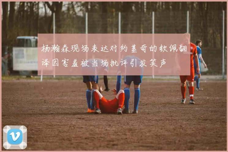 杨瀚森现场表达对约基奇的钦佩翻译因害羞被当场批评引发笑声