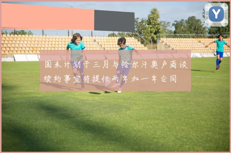 国米计划于三月与恰尔汗奥卢商谈续约事宜将提供两年加一年合同