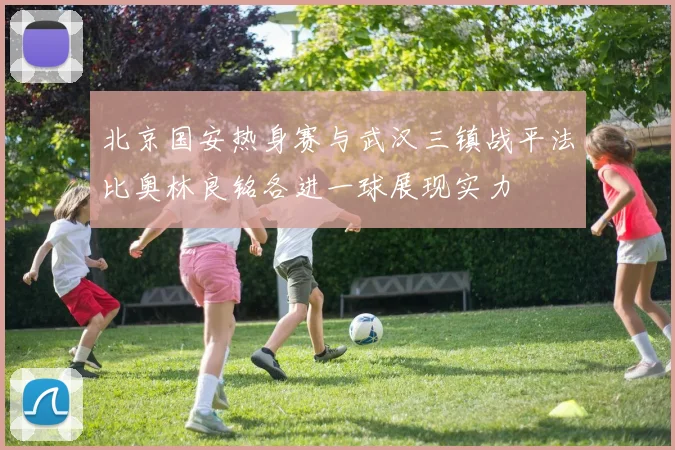 北京国安热身赛与武汉三镇战平法比奥林良铭各进一球展现实力