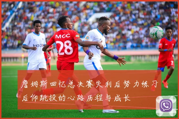 詹姆斯回忆总决赛失利后努力练习后仰跳投的心路历程与成长