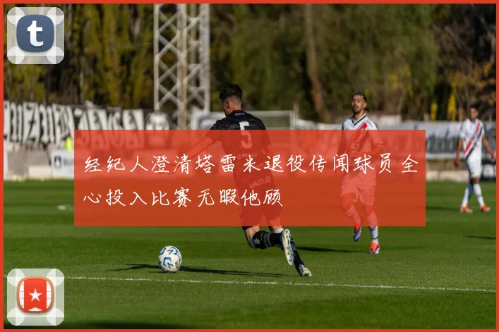 经纪人澄清塔雷米退役传闻球员全心投入比赛无暇他顾