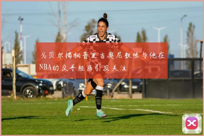 戈贝尔揭秘普里吉奥尼教练与他在NBA的交手经历引发关注