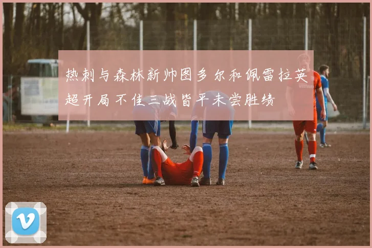 热刺与森林新帅图多尔和佩雷拉英超开局不佳三战皆平未尝胜绩