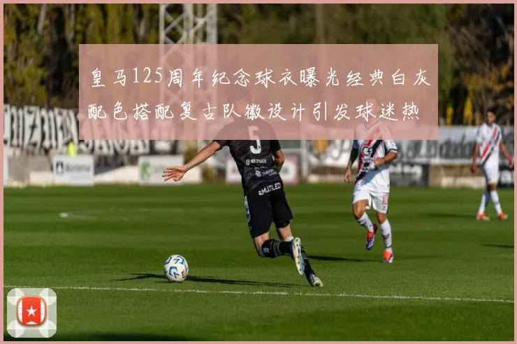 皇马125周年纪念球衣曝光经典白灰配色搭配复古队徽设计引发球迷热议