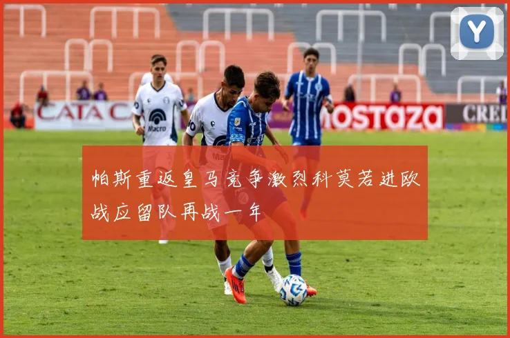 帕斯重返皇马竞争激烈科莫若进欧战应留队再战一年