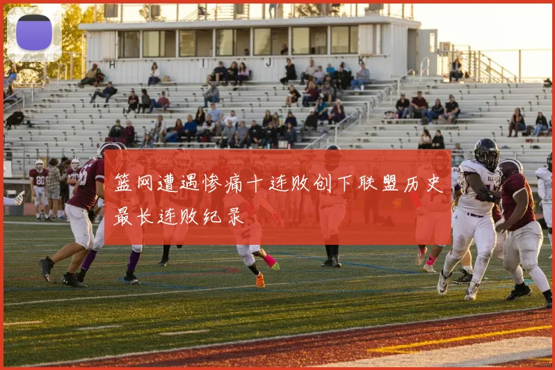 篮网遭遇惨痛十连败创下联盟历史最长连败纪录