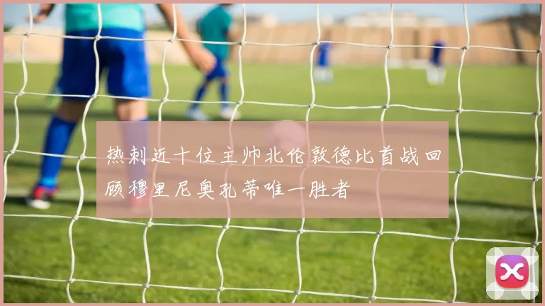 热刺近十位主帅北伦敦德比首战回顾穆里尼奥孔蒂唯一胜者