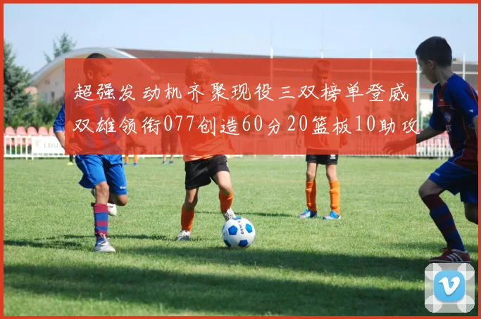 超强发动机齐聚现役三双榜单登威双雄领衔077创造60分20篮板10助攻奇迹