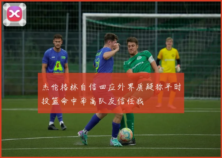 杰伦格林自信回应外界质疑称平时投篮命中率高队友信任我