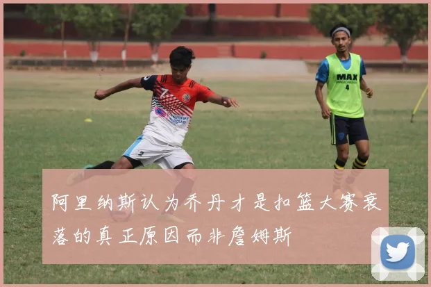阿里纳斯认为乔丹才是扣篮大赛衰落的真正原因而非詹姆斯