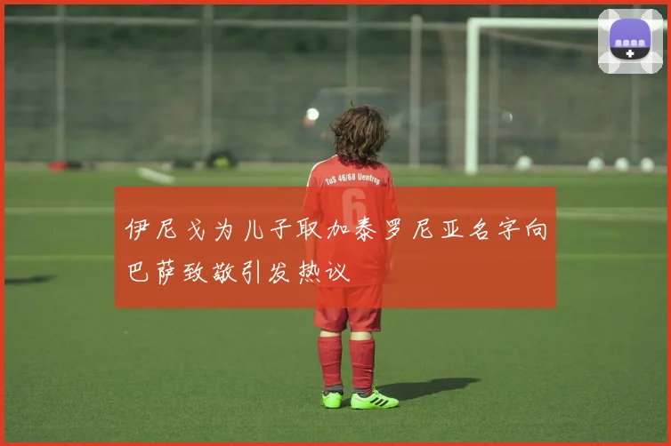 伊尼戈为儿子取加泰罗尼亚名字向巴萨致敬引发热议