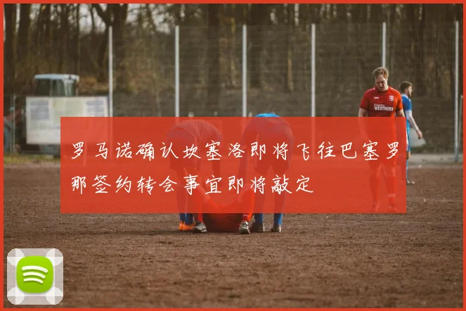 罗马诺确认坎塞洛即将飞往巴塞罗那签约转会事宜即将敲定