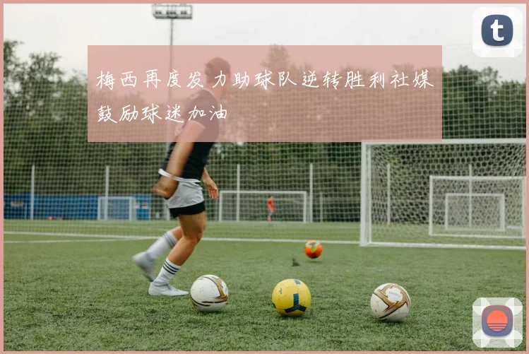 梅西再度发力助球队逆转胜利社媒鼓励球迷加油