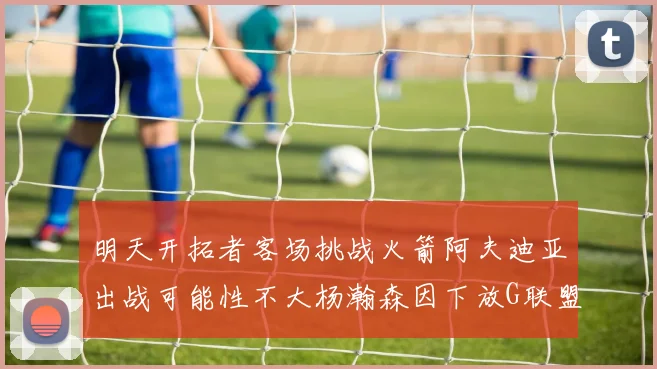明天开拓者客场挑战火箭阿夫迪亚出战可能性不大杨瀚森因下放G联盟缺席